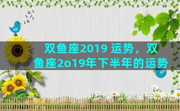 双鱼座2019 运势，双鱼座2o19年下半年的运势